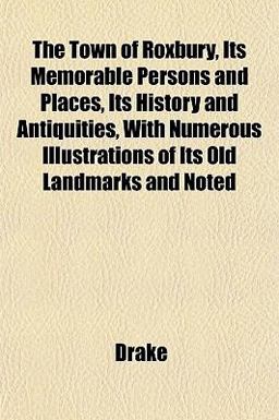 The Town of Roxbury, Its Memorable Persons and Places, Its History and Antiquities, with Numerous Illustrations of Its Old Landmarks and Noted