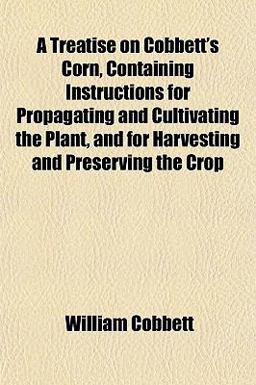 A Treatise on Cobbett's Corn, Containing Instructions for Propagating and Cultivating the Plant, and for Harvesting and Preserving the Crop
