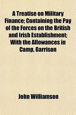 A Treatise on Military Finance; Containing the Pay of the Forces on the British and Irish Establishment; with the Allowances in Camp, Garrison