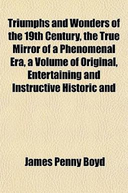 Triumphs and Wonders of the 19th Century, the True Mirror of a Phenomenal Era, a Volume of Original, Entertaining and Instructive Historic And