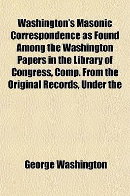 Washington's Masonic Correspondence As Found among the Washington Papers in the Library of Congress, Comp from the Original Records, Under