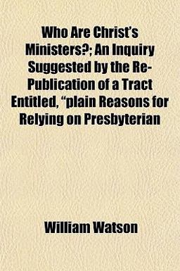 Who Are Christ's Ministers?; an Inquiry Suggested by the Re-Publication of a Tract Entitled, Plain Reasons for Relying on Presbyterian Who Are Christ's Ministers?; an Inquiry Suggested by the Re-Publication of a Tract Entitled, Plain Reasons for Relying on Presbyterian
