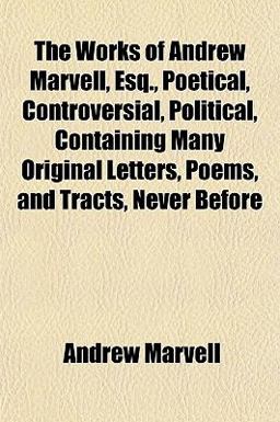 The Works of Andrew Marvell, Esq , Poetical, Controversial, Political, Containing Many Original Letters, Poems, and Tracts, Never Before