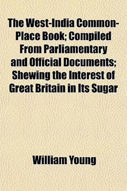 The West-India Common-Place Book; Compiled from Parliamentary and Official Documents; Shewing the Interest of Great Britain in Its Sugar