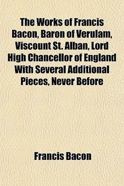 The Works of Francis Bacon, Baron of Verulam, Viscount St Alban, Lord High Chancellor of England with Several Additional Pieces, Never Before