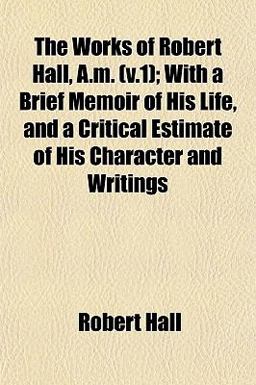 The Works of Robert Hall, a M; with a Brief Memoir of His Life, and a Critical Estimate of His Character and Writings