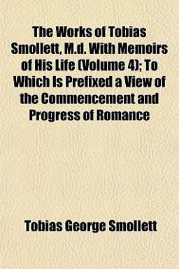 The Works of Tobias Smollett, M D with Memoirs of His Life; to Which Is Prefixed a View of the Commencement and Progress of Romance