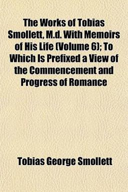 The Works of Tobias Smollett, M D with Memoirs of His Life; to Which Is Prefixed a View of the Commencement and Progress of Romance