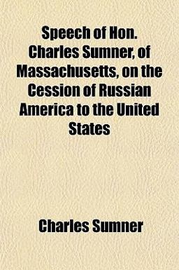 Speech of Hon Charles Sumner, of Massachusetts, on the Cession of Russian America to the United States Speech of Hon Charles Sumner, of Massachusetts, on the Cession of Russian America to the United States