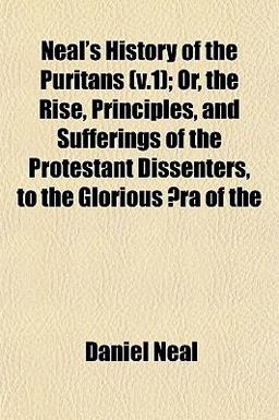 Neal's History of the Puritans; or, the Rise, Principles, and Sufferings of the Protestant Dissenters, to the Glorious Æra Of