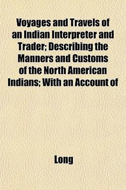 Voyages and Travels of an Indian Interpreter and Trader; Describing the Manners and Customs of the North American Indians; with an Account Of Voyages and Travels of an Indian Interpreter and Trader; Describing the Manners and Customs of the North American Indians; with an Account Of