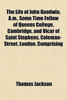 The Life of John Goodwin, a M , Some Time Fellow of Queens College, Cambridge, and Vicar of Saint Stephens, Coleman-Street, London Comprising