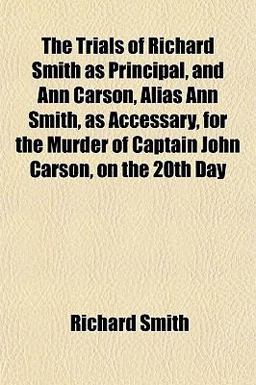The Trials of Richard Smith As Principal, and Ann Carson, Alias Ann Smith, As Accessary, for the Murder of Captain John Carson, on the 20th Day