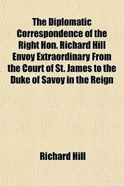 The Diplomatic Correspondence of the Right Hon Richard Hill Envoy Extraordinary from the Court of St James to the Duke of Savoy in the Reign