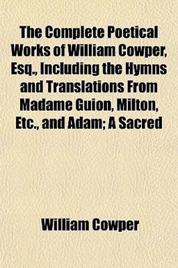 The Complete Poetical Works of William Cowper, Esq , Including the Hymns and Translations from Madame Guion, Milton, etc , and Adam; a Sacred
