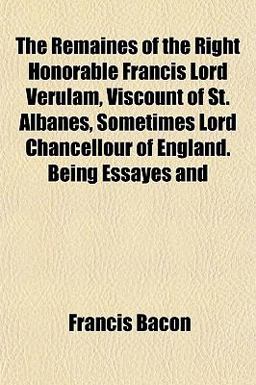 The Remaines of the Right Honorable Francis Lord Verulam, Viscount of St Albanes, Sometimes Lord Chancellour of England Being Essayes And