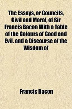 The Essays, or Councils, Civil and Moral, of Sir Francis Bacon with a Table of the Colours of Good and Evil and a Discourse of the Wisdom Of