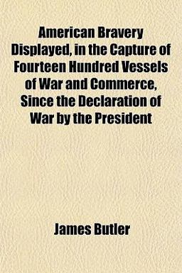American Bravery Displayed, in the Capture of Fourteen Hundred Vessels of War and Commerce, since the Declaration of War by the President American Bravery Displayed, in the Capture of Fourteen Hundred Vessels of War and Commerce, since the Declaration of War by the President