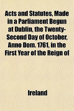 Acts and Statutes, Made in a Parliament Begun at Dublin, the Twenty-Second Day of October, Anno Dom 1761, in the First Year of the Reign Of