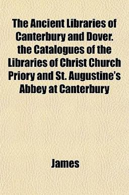 The Ancient Libraries of Canterbury and Dover the Catalogues of the Libraries of Christ Church Priory and St Augustine's Abbey at Canterbury