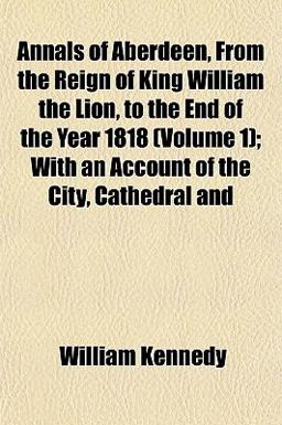 Annals of Aberdeen, from the Reign of King William the Lion, to the End of the Year 1818; with an Account of the City, Cathedral And