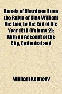 Annals of Aberdeen, from the Reign of King William the Lion, to the End of the Year 1818; with an Account of the City, Cathedral And