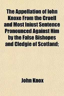 The Appellation of Iohn Knoxe from the Cruell and Most Iniust Sentence Pronounced Against Him by the False Bishopes and Cledgie of Scotland;
