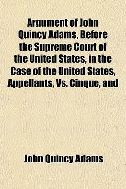 Argument of John Quincy Adams, Before the Supreme Court of the United States, in the Case of the United States, Appellants, vs. Cinque, And Argument of John Quincy Adams, Before the Supreme Court of the United States, in the Case of the United States, Appellants, vs. Cinque, And