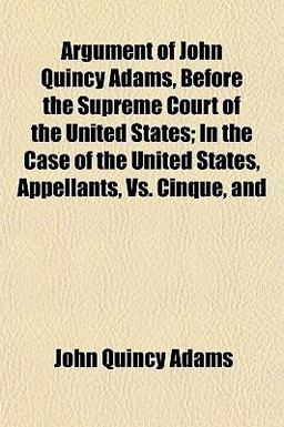 Argument of John Quincy Adams, Before the Supreme Court of the United States; in the Case of the United States, Appellants, vs. Cinque, And Argument of John Quincy Adams, Before the Supreme Court of the United States; in the Case of the United States, Appellants, vs. Cinque, And