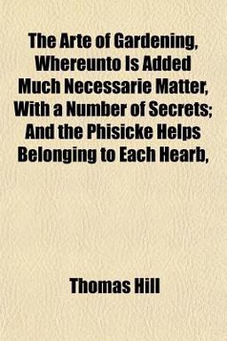 The Arte of Gardening, Whereunto Is Added Much Necessarie Matter, with a Number of Secrets; and the Phisicke Helps Belonging to Each Hearb The Arte of Gardening, Whereunto Is Added Much Necessarie Matter, with a Number of Secrets; and the Phisicke Helps Belonging to Each Hearb
