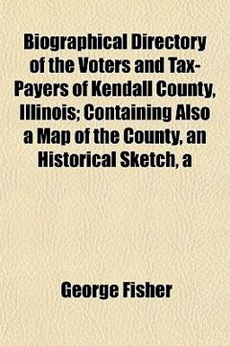 Biographical Directory of the Voters and Tax-Payers of Kendall County, Illinois; Containing Also a Map of the County, an Historical Sketch Biographical Directory of the Voters and Tax-Payers of Kendall County, Illinois; Containing Also a Map of the County, an Historical Sketch