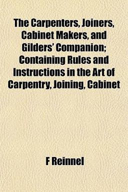 The Carpenters, Joiners, Cabinet Makers, and Gilders' Companion; Containing Rules and Instructions in the Art of Carpentry, Joining, Cabinet