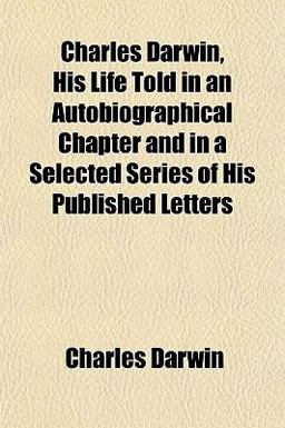 Charles Darwin, His Life Told in an Autobiographical Chapter and in a Selected Series of His Published Letters Charles Darwin, His Life Told in an Autobiographical Chapter and in a Selected Series of His Published Letters