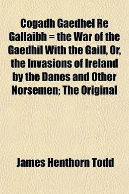 Cogadh Gaedhel Re Gallaibh = the War of the Gaedhil with the Gaill, or, the Invasions of Ireland by the Danes and Other Norsemen; the Original
