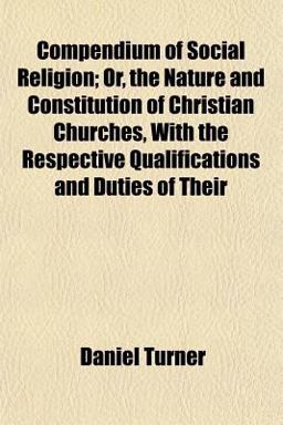 Compendium of Social Religion; or, the Nature and Constitution of Christian Churches, with the Respective Qualifications and Duties of Their Compendium of Social Religion; or, the Nature and Constitution of Christian Churches, with the Respective Qualifications and Duties of Their