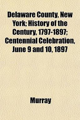 Delaware County, New York; History of the Century, 1797-1897; Centennial Celebration, June 9 And 10 1897 Delaware County, New York; History of the Century, 1797-1897; Centennial Celebration, June 9 And 10 1897