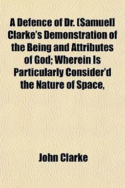 A Defence of Dr (Samuel] Clarke's Demonstration of the Being and Attributes of God; Wherein Is Particularly Consider'D the Nature of Space
