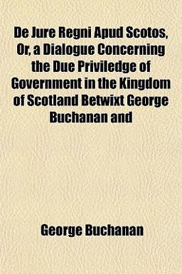 De Jure Regni Apud Scotos, or, a Dialogue Concerning the Due Priviledge of Government in the Kingdom of Scotland Betwixt George Buchanan And