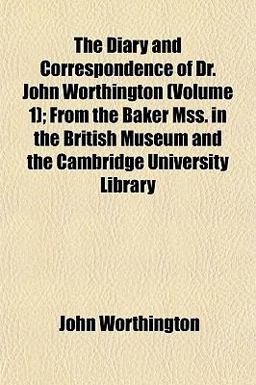 The Diary and Correspondence of Dr John Worthington; from the Baker Mss in the British Museum and the Cambridge University Library
