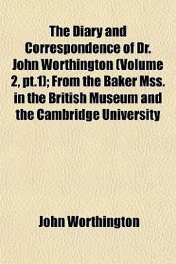 The Diary and Correspondence of Dr John Worthington; from the Baker Mss in the British Museum and the Cambridge University