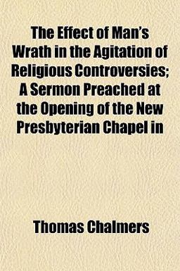 The Effect of Man's Wrath in the Agitation of Religious Controversies; a Sermon Preached at the Opening of the New Presbyterian Chapel In