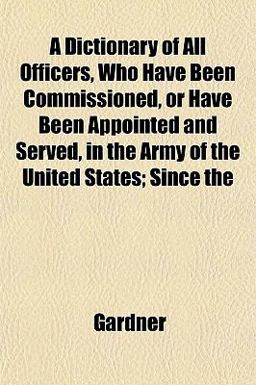A Dictionary of All Officers, Who Have Been Commissioned, or Have Been Appointed and Served, in the Army of the United States; Since