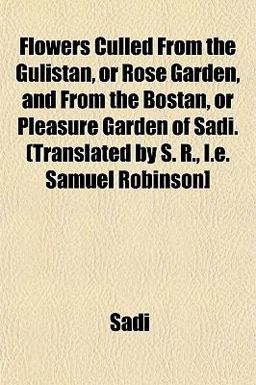 Flowers Culled from the Gulistan, or Rose Garden, and from the Bostan, or Pleasure Garden of Sadi (Translated by S R , I E Samuel Robinson]