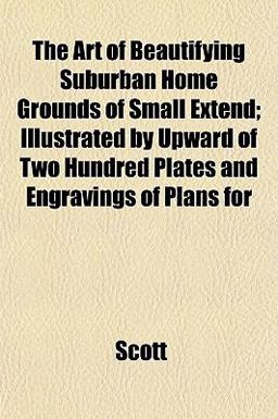 The Art of Beautifying Suburban Home Grounds of Small Extend; Illustrated by Upward of Two Hundred Plates and Engravings of Plans For