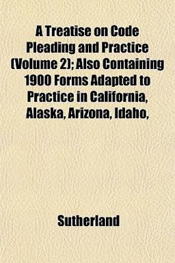A Treatise on Code Pleading and Practice; Also Containing 1900 Forms Adapted to Practice in California, Alaska, Arizona, Idaho
