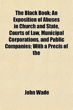 The Black Book; an Exposition of Abuses in Church and State, Courts of Law, Municipal Corporations, and Public Companies; with a Précis Of