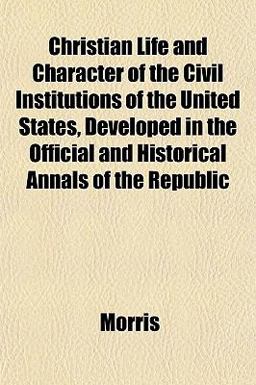 Christian Life and Character of the Civil Institutions of the United States, Developed in the Official and Historical Annals of the Republic