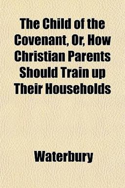The Child of the Covenant, or, How Christian Parents Should Train up Their Households