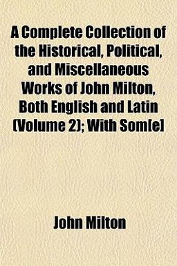 A Complete Collection of the Historical, Political, and Miscellaneous Works of John Milton, Both English and Latin; with Som[E]