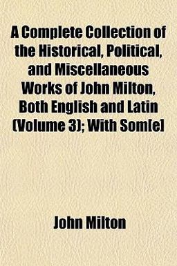 A Complete Collection of the Historical, Political, and Miscellaneous Works of John Milton, Both English and Latin; with Som[E]